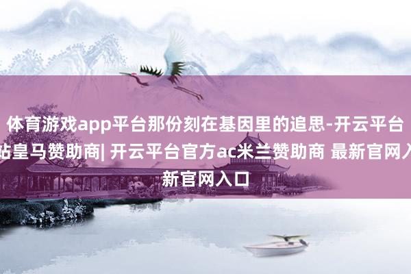 体育游戏app平台那份刻在基因里的追思-开云平台网站皇马赞助商| 开云平台官方ac米兰赞助商 最新官网入口