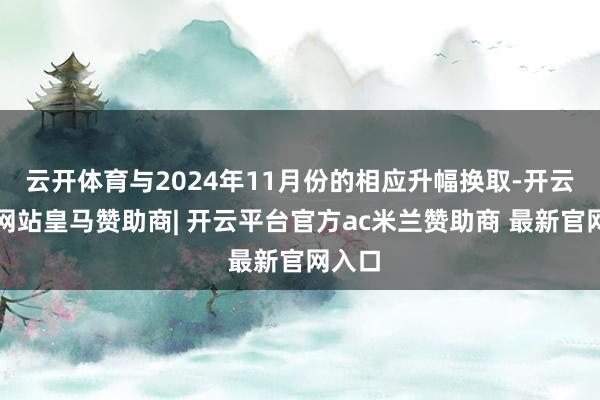 云开体育与2024年11月份的相应升幅换取-开云平台网站皇马赞助商| 开云平台官方ac米兰赞助商 最新官网入口