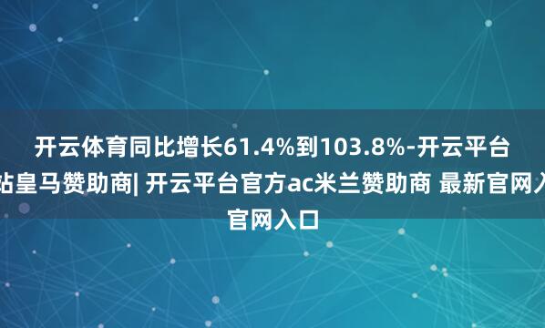 开云体育同比增长61.4%到103.8%-开云平台网站皇马赞助商| 开云平台官方ac米兰赞助商 最新官网入口