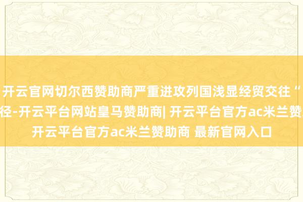 开云官网切尔西赞助商严重进攻列国浅显经贸交往“中方将弃取必要门径-开云平台网站皇马赞助商| 开云平台官方ac米兰赞助商 最新官网入口