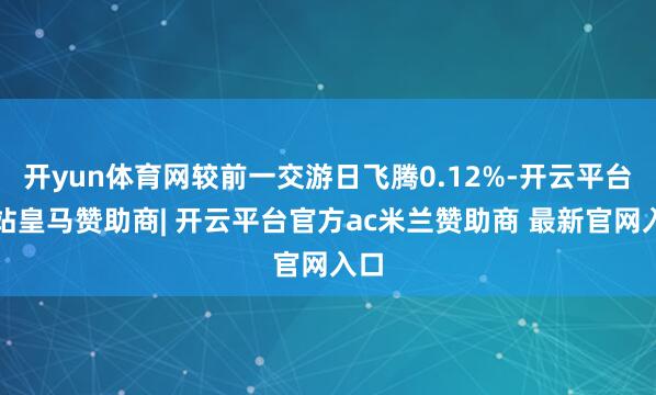 开yun体育网较前一交游日飞腾0.12%-开云平台网站皇马赞助商| 开云平台官方ac米兰赞助商 最新官网入口