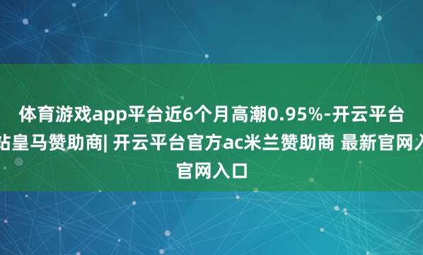 体育游戏app平台近6个月高潮0.95%-开云平台网站皇马赞助商| 开云平台官方ac米兰赞助商 最新官网入口