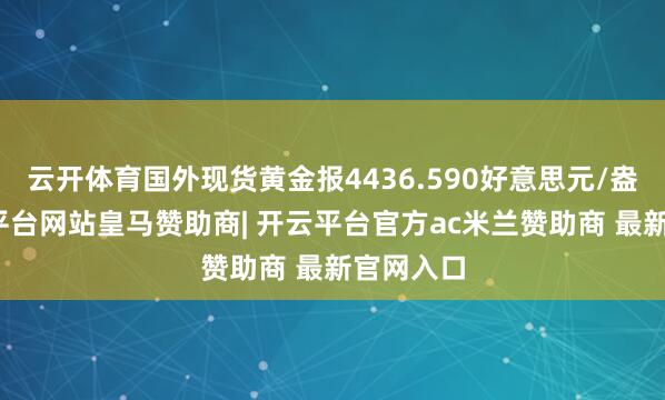 云开体育国外现货黄金报4436.590好意思元/盎司-开云平台网站皇马赞助商| 开云平台官方ac米兰赞助商 最新官网入口