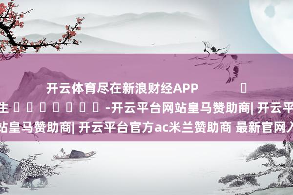 开云体育尽在新浪财经APP            						牵扯剪辑：王长生 							-开云平台网站皇马赞助商| 开云平台官方ac米兰赞助商 最新官网入口