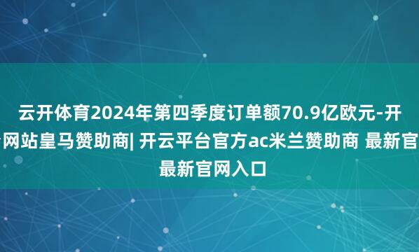云开体育2024年第四季度订单额70.9亿欧元-开云平台网站皇马赞助商| 开云平台官方ac米兰赞助商 最新官网入口