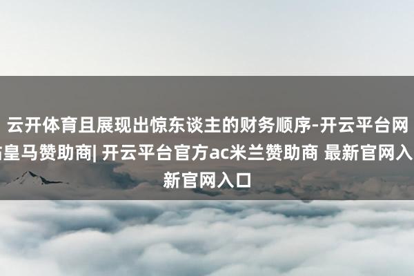 云开体育且展现出惊东谈主的财务顺序-开云平台网站皇马赞助商| 开云平台官方ac米兰赞助商 最新官网入口