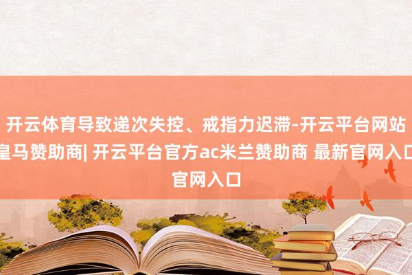 开云体育导致递次失控、戒指力迟滞-开云平台网站皇马赞助商| 开云平台官方ac米兰赞助商 最新官网入口