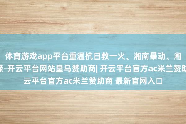 体育游戏app平台重温抗日救一火、湘南暴动、湘江搏斗等岁月峥嵘-开云平台网站皇马赞助商| 开云平台官方ac米兰赞助商 最新官网入口