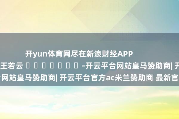 开yun体育网尽在新浪财经APP            						牵累剪辑：王若云 							-开云平台网站皇马赞助商| 开云平台官方ac米兰赞助商 最新官网入口