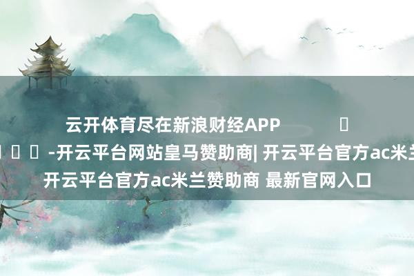 云开体育尽在新浪财经APP            													-开云平台网站皇马赞助商| 开云平台官方ac米兰赞助商 最新官网入口