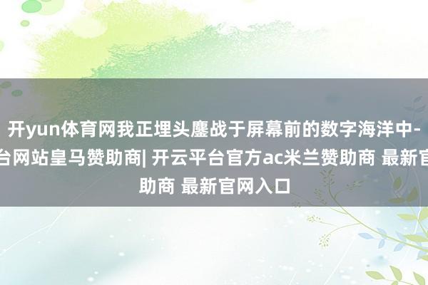 开yun体育网我正埋头鏖战于屏幕前的数字海洋中-开云平台网站皇马赞助商| 开云平台官方ac米兰赞助商 最新官网入口