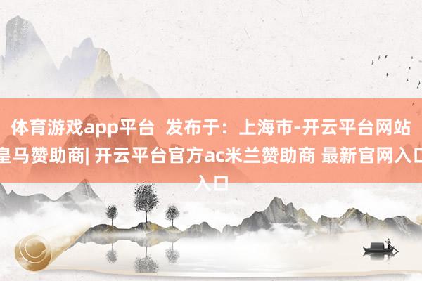 体育游戏app平台  发布于：上海市-开云平台网站皇马赞助商| 开云平台官方ac米兰赞助商 最新官网入口