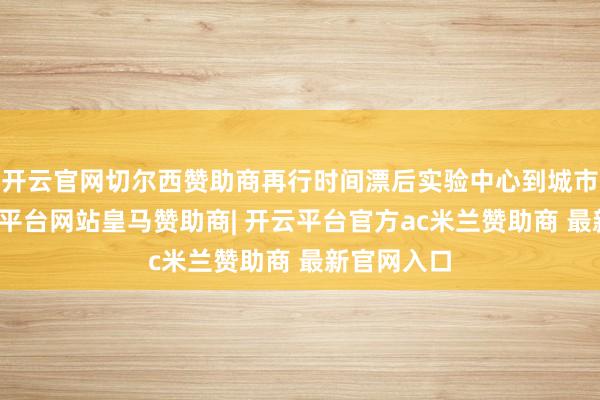开云官网切尔西赞助商再行时间漂后实验中心到城市公园-开云平台网站皇马赞助商| 开云平台官方ac米兰赞助商 最新官网入口