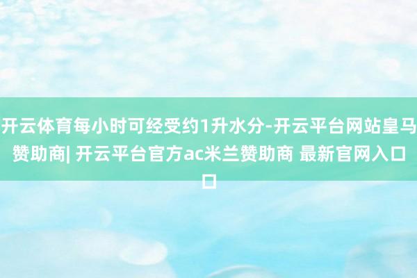 开云体育每小时可经受约1升水分-开云平台网站皇马赞助商| 开云平台官方ac米兰赞助商 最新官网入口