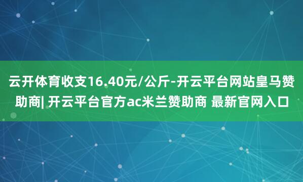 云开体育收支16.40元/公斤-开云平台网站皇马赞助商| 开云平台官方ac米兰赞助商 最新官网入口