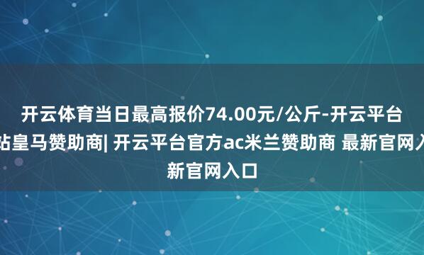 开云体育当日最高报价74.00元/公斤-开云平台网站皇马赞助商| 开云平台官方ac米兰赞助商 最新官网入口