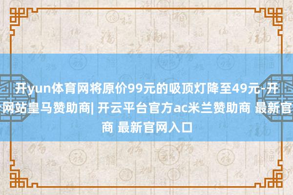 开yun体育网将原价99元的吸顶灯降至49元-开云平台网站皇马赞助商| 开云平台官方ac米兰赞助商 最新官网入口
