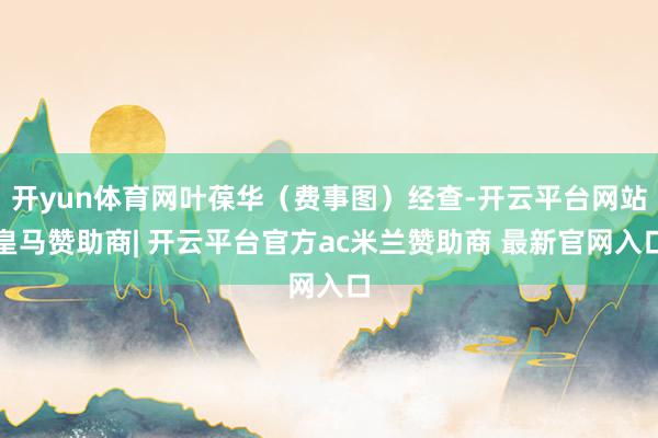 开yun体育网叶葆华（费事图）经查-开云平台网站皇马赞助商| 开云平台官方ac米兰赞助商 最新官网入口