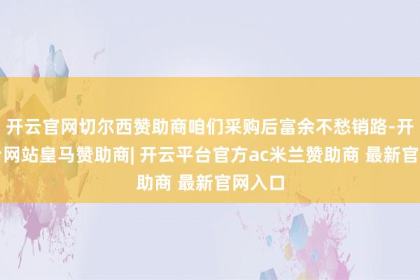 开云官网切尔西赞助商咱们采购后富余不愁销路-开云平台网站皇马赞助商| 开云平台官方ac米兰赞助商 最新官网入口