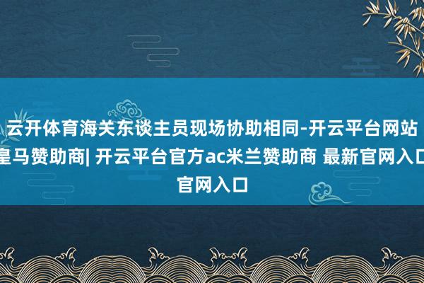 云开体育海关东谈主员现场协助相同-开云平台网站皇马赞助商| 开云平台官方ac米兰赞助商 最新官网入口