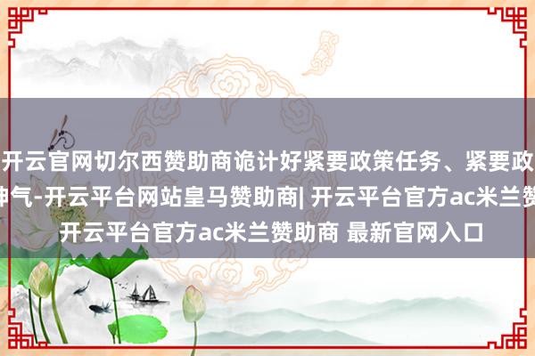 开云官网切尔西赞助商诡计好紧要政策任务、紧要政策举措、紧要工程神气-开云平台网站皇马赞助商| 开云平台官方ac米兰赞助商 最新官网入口