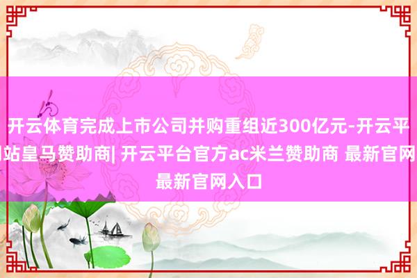 开云体育完成上市公司并购重组近300亿元-开云平台网站皇马赞助商| 开云平台官方ac米兰赞助商 最新官网入口