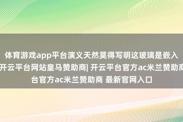 体育游戏app平台演义天然莫得写明这玻璃是嵌入在什么材质中-开云平台网站皇马赞助商| 开云平台官方ac米兰赞助商 最新官网入口