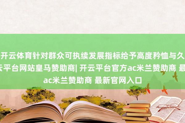 开云体育针对群众可执续发展指标给予高度矜恤与久了想考-开云平台网站皇马赞助商| 开云平台官方ac米兰赞助商 最新官网入口