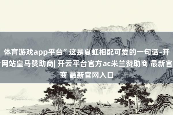 体育游戏app平台”这是夏虹相配可爱的一句话-开云平台网站皇马赞助商| 开云平台官方ac米兰赞助商 最新官网入口