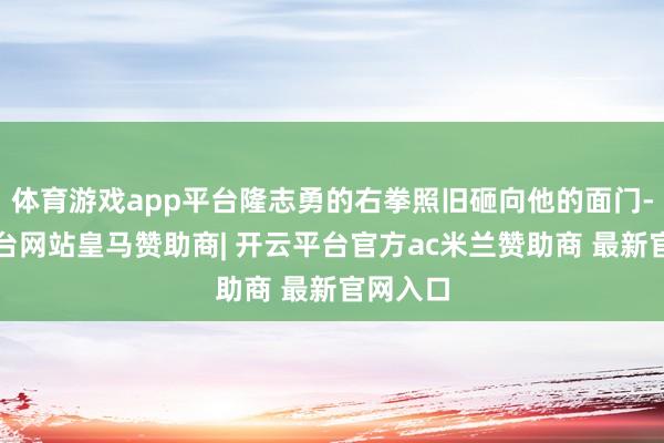 体育游戏app平台隆志勇的右拳照旧砸向他的面门-开云平台网站皇马赞助商| 开云平台官方ac米兰赞助商 最新官网入口