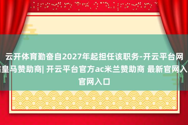 云开体育勤奋自2027年起担任该职务-开云平台网站皇马赞助商| 开云平台官方ac米兰赞助商 最新官网入口