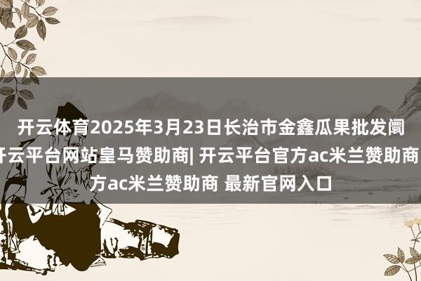 开云体育2025年3月23日长治市金鑫瓜果批发阛阓价钱行情-开云平台网站皇马赞助商| 开云平台官方ac米兰赞助商 最新官网入口