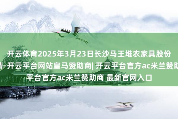 开云体育2025年3月23日长沙马王堆农家具股份有限公司价钱行情-开云平台网站皇马赞助商| 开云平台官方ac米兰赞助商 最新官网入口