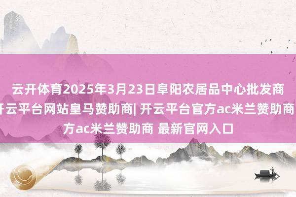 云开体育2025年3月23日阜阳农居品中心批发商场价钱行情-开云平台网站皇马赞助商| 开云平台官方ac米兰赞助商 最新官网入口