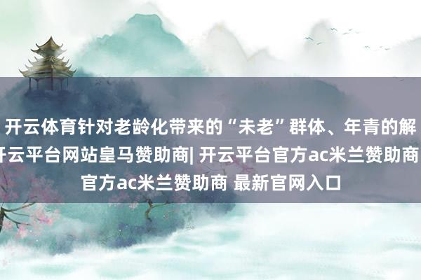 开云体育针对老龄化带来的“未老”群体、年青的解放行状群体-开云平台网站皇马赞助商| 开云平台官方ac米兰赞助商 最新官网入口