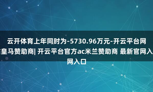云开体育上年同时为-5730.96万元-开云平台网站皇马赞助商| 开云平台官方ac米兰赞助商 最新官网入口