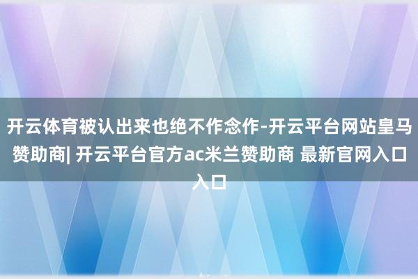 开云体育被认出来也绝不作念作-开云平台网站皇马赞助商| 开云平台官方ac米兰赞助商 最新官网入口