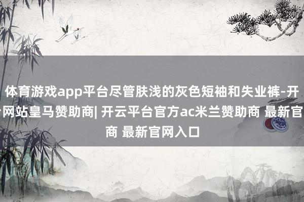 体育游戏app平台尽管肤浅的灰色短袖和失业裤-开云平台网站皇马赞助商| 开云平台官方ac米兰赞助商 最新官网入口
