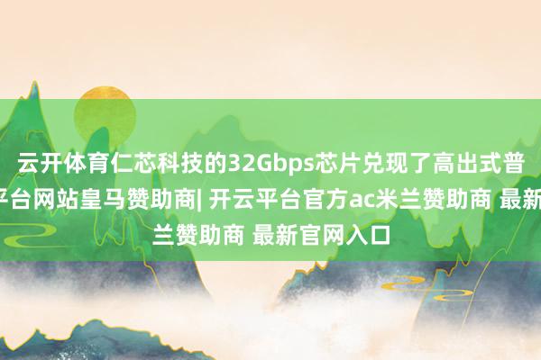 云开体育仁芯科技的32Gbps芯片兑现了高出式普及-开云平台网站皇马赞助商| 开云平台官方ac米兰赞助商 最新官网入口
