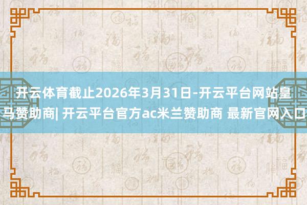 开云体育　　截止2026年3月31日-开云平台网站皇马赞助商| 开云平台官方ac米兰赞助商 最新官网入口