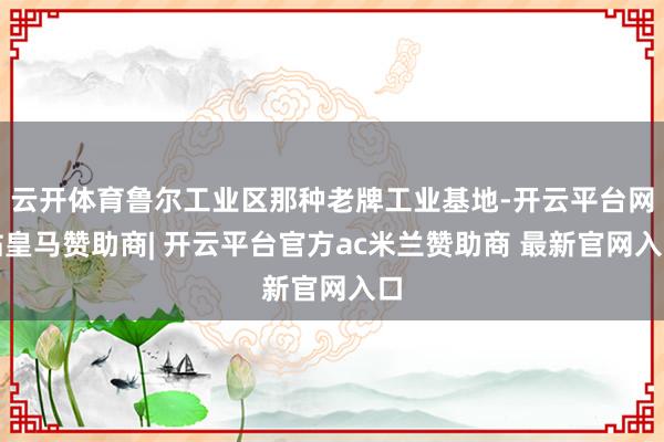 云开体育鲁尔工业区那种老牌工业基地-开云平台网站皇马赞助商| 开云平台官方ac米兰赞助商 最新官网入口