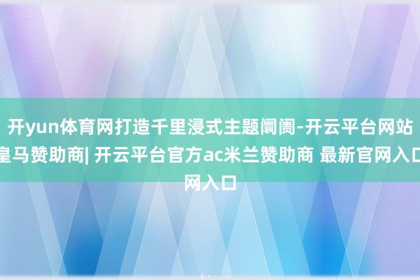 开yun体育网打造千里浸式主题阛阓-开云平台网站皇马赞助商| 开云平台官方ac米兰赞助商 最新官网入口