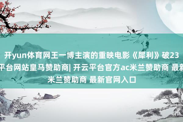 开yun体育网王一博主演的重映电影《犀利》破234万-开云平台网站皇马赞助商| 开云平台官方ac米兰赞助商 最新官网入口