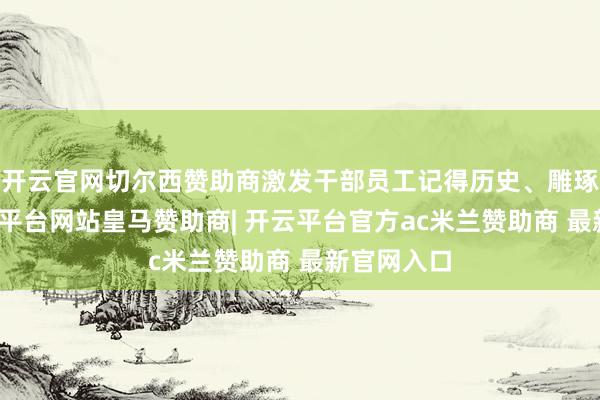 开云官网切尔西赞助商激发干部员工记得历史、雕琢前行-开云平台网站皇马赞助商| 开云平台官方ac米兰赞助商 最新官网入口