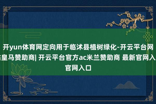 开yun体育网定向用于临沭县植树绿化-开云平台网站皇马赞助商| 开云平台官方ac米兰赞助商 最新官网入口