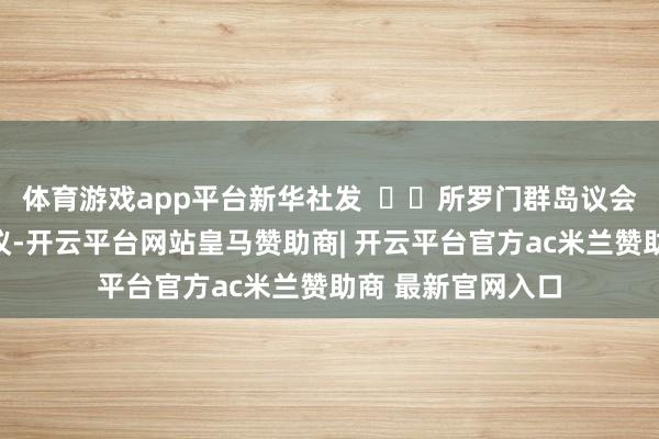 体育游戏app平台新华社发    所罗门群岛议会今日举行特别会议-开云平台网站皇马赞助商| 开云平台官方ac米兰赞助商 最新官网入口