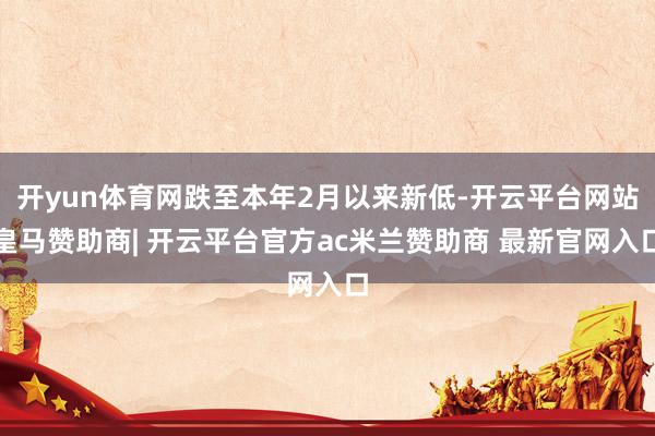 开yun体育网跌至本年2月以来新低-开云平台网站皇马赞助商| 开云平台官方ac米兰赞助商 最新官网入口