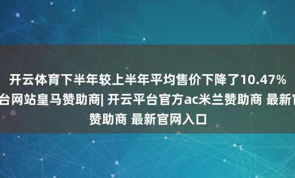 开云体育下半年较上半年平均售价下降了10.47%-开云平台网站皇马赞助商| 开云平台官方ac米兰赞助商 最新官网入口
