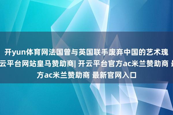 开yun体育网法国曾与英国联手废弃中国的艺术瑰宝圆明园-开云平台网站皇马赞助商| 开云平台官方ac米兰赞助商 最新官网入口