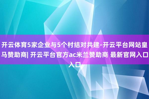 开云体育5家企业与5个村结对共建-开云平台网站皇马赞助商| 开云平台官方ac米兰赞助商 最新官网入口